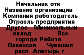 Начальник отк › Название организации ­ Компания-работодатель › Отрасль предприятия ­ Другое › Минимальный оклад ­ 25 000 - Все города Работа » Вакансии   . Чувашия респ.,Алатырь г.